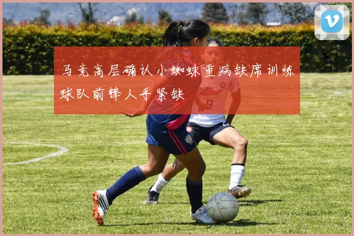 马竞高层确认小蜘蛛重病缺席训练球队前锋人手紧缺